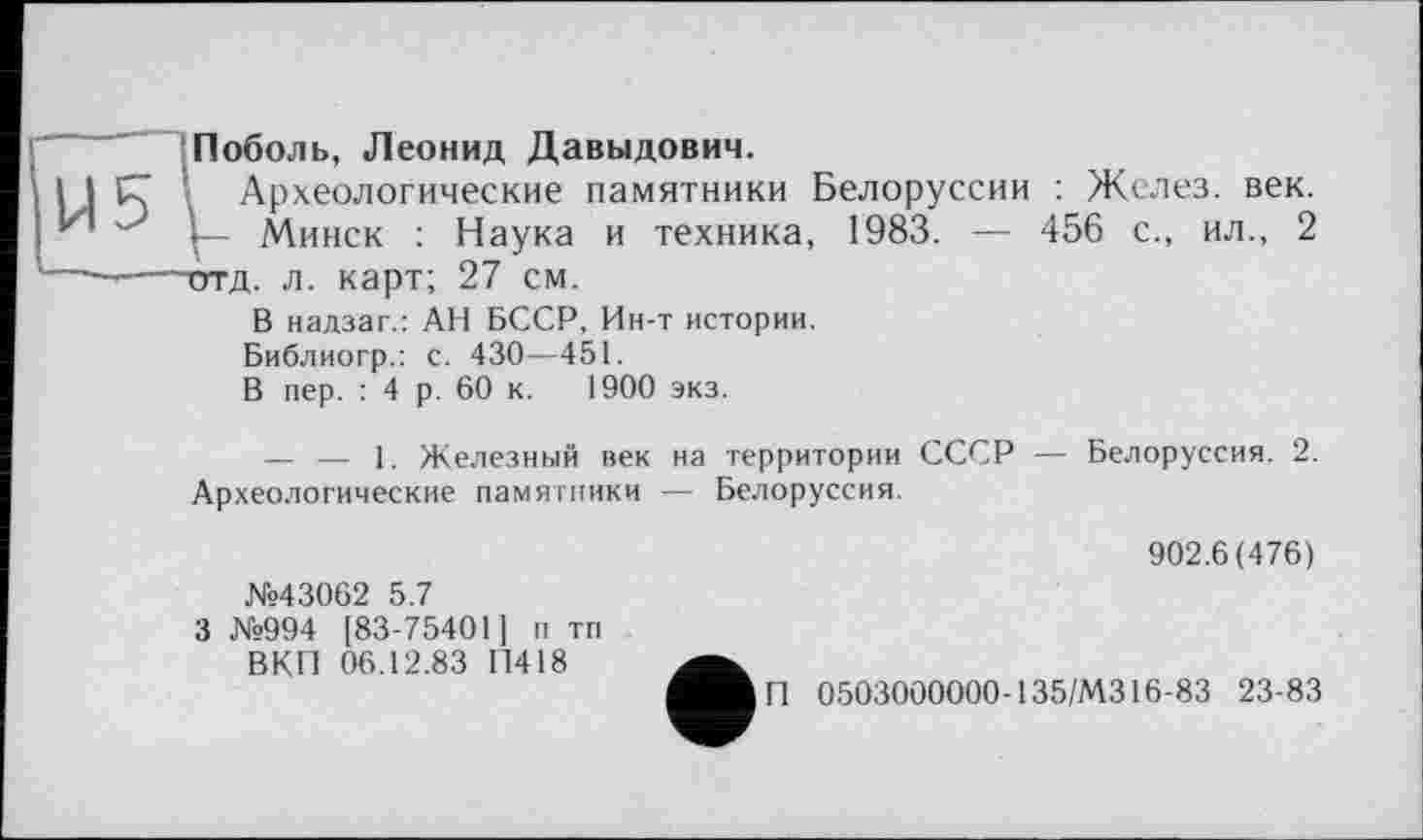 ﻿Поболь, Леонид Давыдович.
Археологические памятники Белоруссии : Желез, век.
Минск : Наука и техника, 1983. — 456 с., ил., 2 ~отд. л. карт; 27 см.
В надзаг.: АН БССР, Ин-т истории.
Библиогр.: с. 430—451.
В пер. : 4 р. 60 к. 1900 экз.
— — 1. Железный век на территории СССР — Белоруссия. 2. Археологические памятники — Белоруссия.
902.6(476)
№43062 5.7
3 №994 [83-75401] п тп ВКП 06.12.83 ГІ418
А	0503000000-135/M316-83 23-83